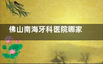佛山南海牙科医院哪家好？好大夫|爱顿|拜博|鼎植等六家正规牙科，口碑靠前技术纯熟！